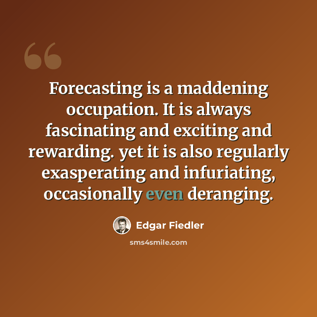 “Forecasting is a maddening occupation. It is always fascinating and exciting and rewarding. yet it is also regularly exasperating and infuriating, occasionally even deranging.” quote by Edgar Fiedler