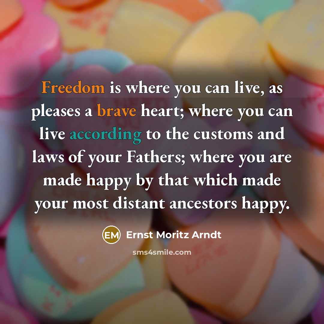 “Freedom is where you can live, as pleases a brave heart; where you can live according to the customs and laws of your Fathers; where you are made happy by that which made your most distant ancestors happy.” quote by Ernst Moritz Arndt