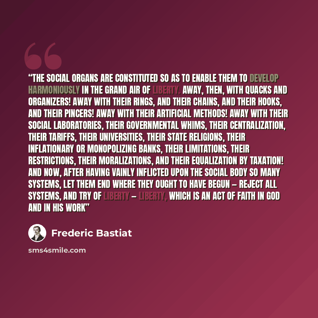“The social organs are constituted so as to enable them to develop harmoniously in the grand air of liberty. Away, then, with quacks and organizers! Away with their rings, and their chains, and their hooks, and their pincers! Away with their artificial methods! Away with their social laboratories…” quote by Frederic Bastiat