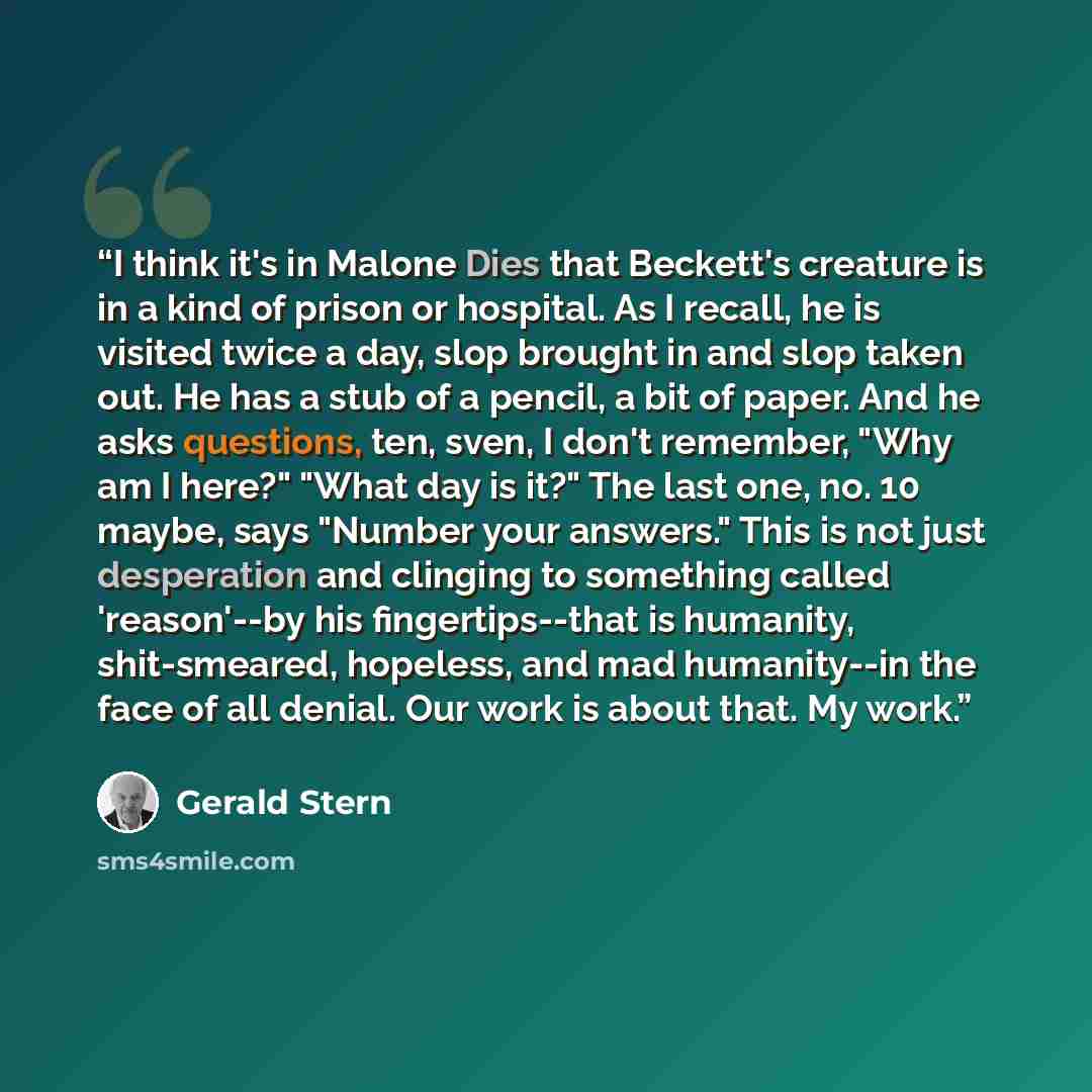 “I think it's in Malone Dies that Beckett's creature is in a kind of prison or hospital. As I recall, he is visited twice a day, slop brought in and slop taken out. He has a stub of a pencil, a bit of paper. And he asks questions, ten, sven, I don't remember, "Why am I here?" "What day is it?" The…” quote by Gerald Stern
