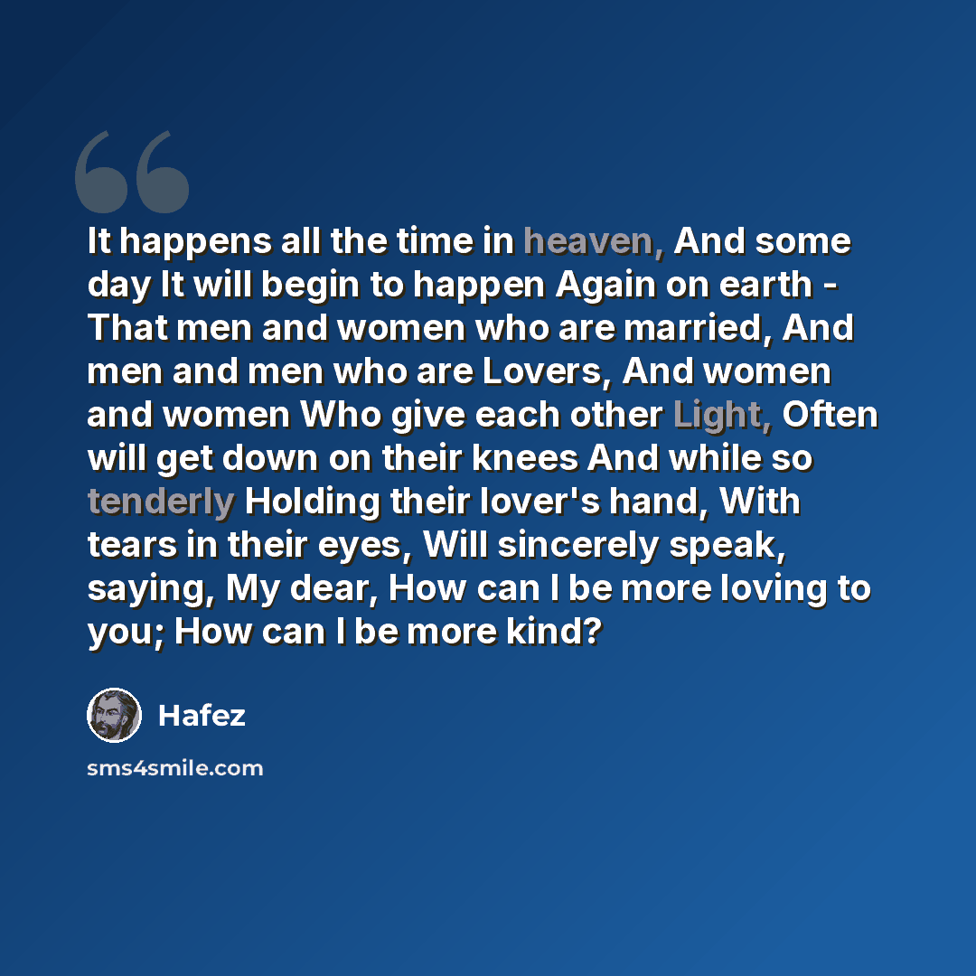 “It happens all the time in heaven, And some day It will begin to happen Again on earth - That men and women who are married, And men and men who are Lovers, And women and women Who give each other Light, Often will get down on their knees And while so tenderly Holding their lover's hand, With…” quote by Hafez