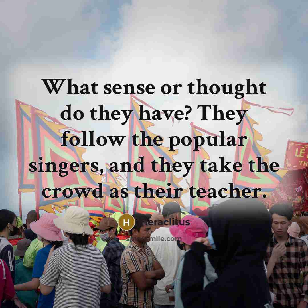 “What sense or thought do they have? They follow the popular singers, and they take the crowd as their teacher.” quote by Heraclitus