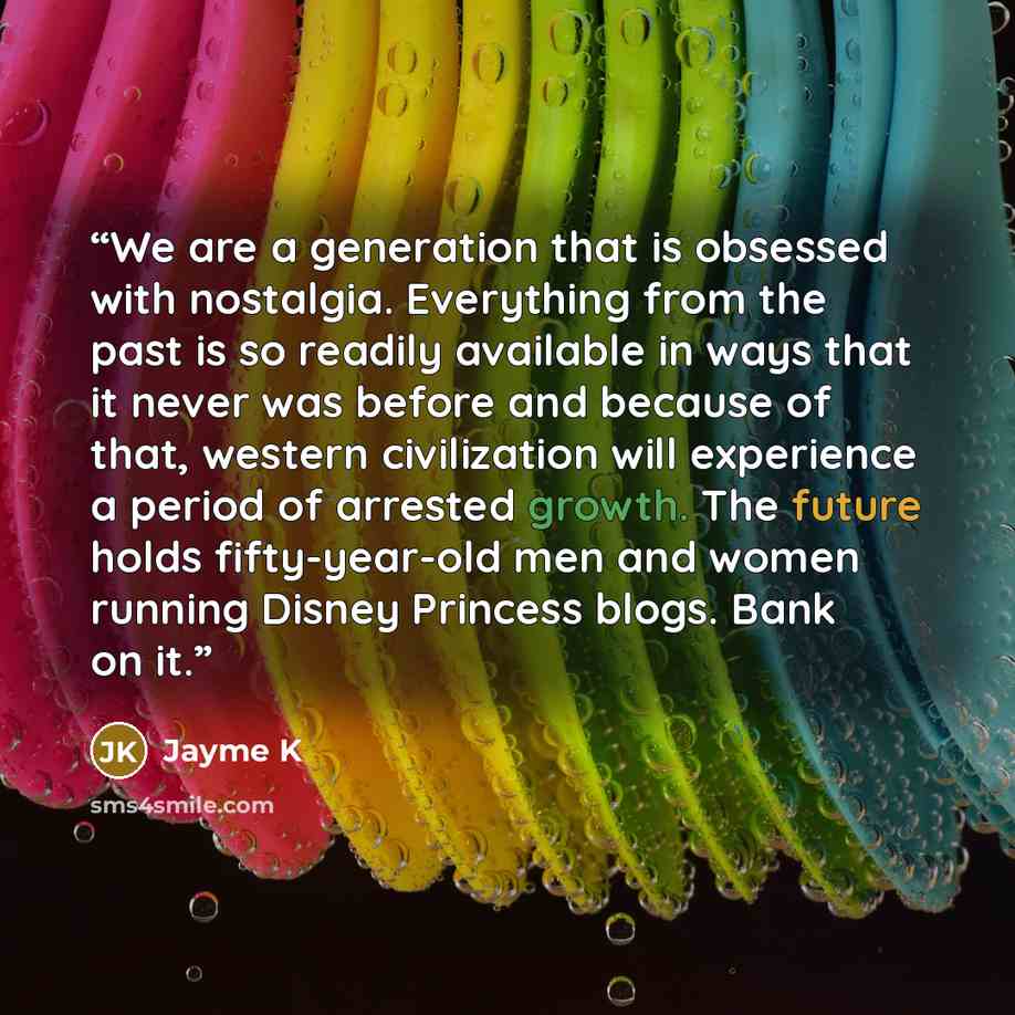 “We are a generation that is obsessed with nostalgia. Everything from the past is so readily available in ways that it never was before and because of that, western civilization will experience a period of arrested growth. The future holds fifty-year-old men and women running Disney Princess blogs…” quote by Jayme K
