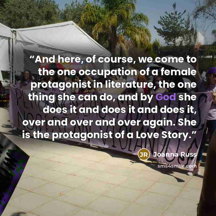 “And here, of course, we come to the one occupation of a female protagonist in literature, the one thing she can do, and by God she does it and does it and does it, over and over and over again. She is the protagonist of a Love Story.” quote by Joanna Russ