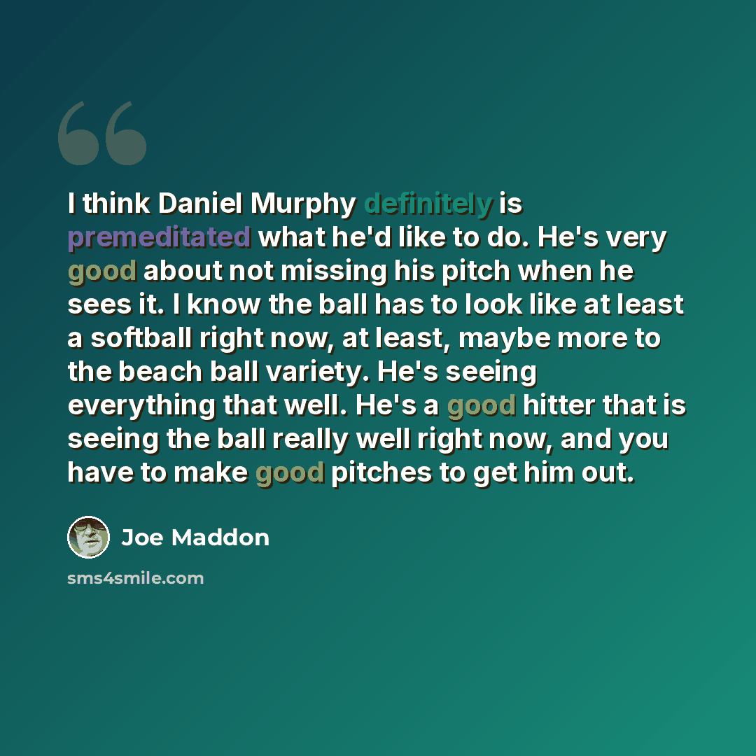 “I think Daniel Murphy definitely is premeditated what he'd like to do. He's very good about not missing his pitch when he sees it. I know the ball has to look like at least a softball right now, at least, maybe more to the beach ball variety. He's seeing everything that well. He's a good hitter…” quote by Joe Maddon