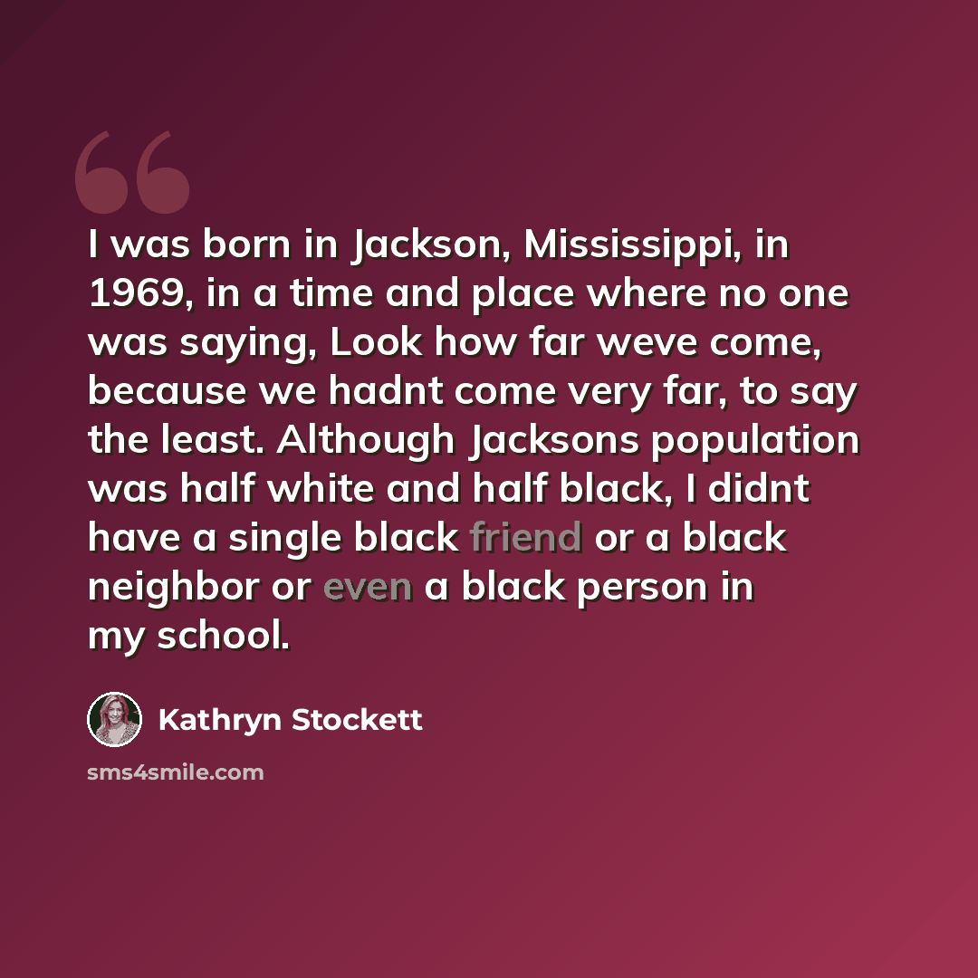 “I was born in Jackson, Mississippi, in 1969, in a time and place where no one was saying, Look how far weve come, because we hadnt come very far, to say the least. Although Jacksons population was half white and half black, I didnt have a single black friend or a black neighbor or even a black…” quote by Kathryn Stockett