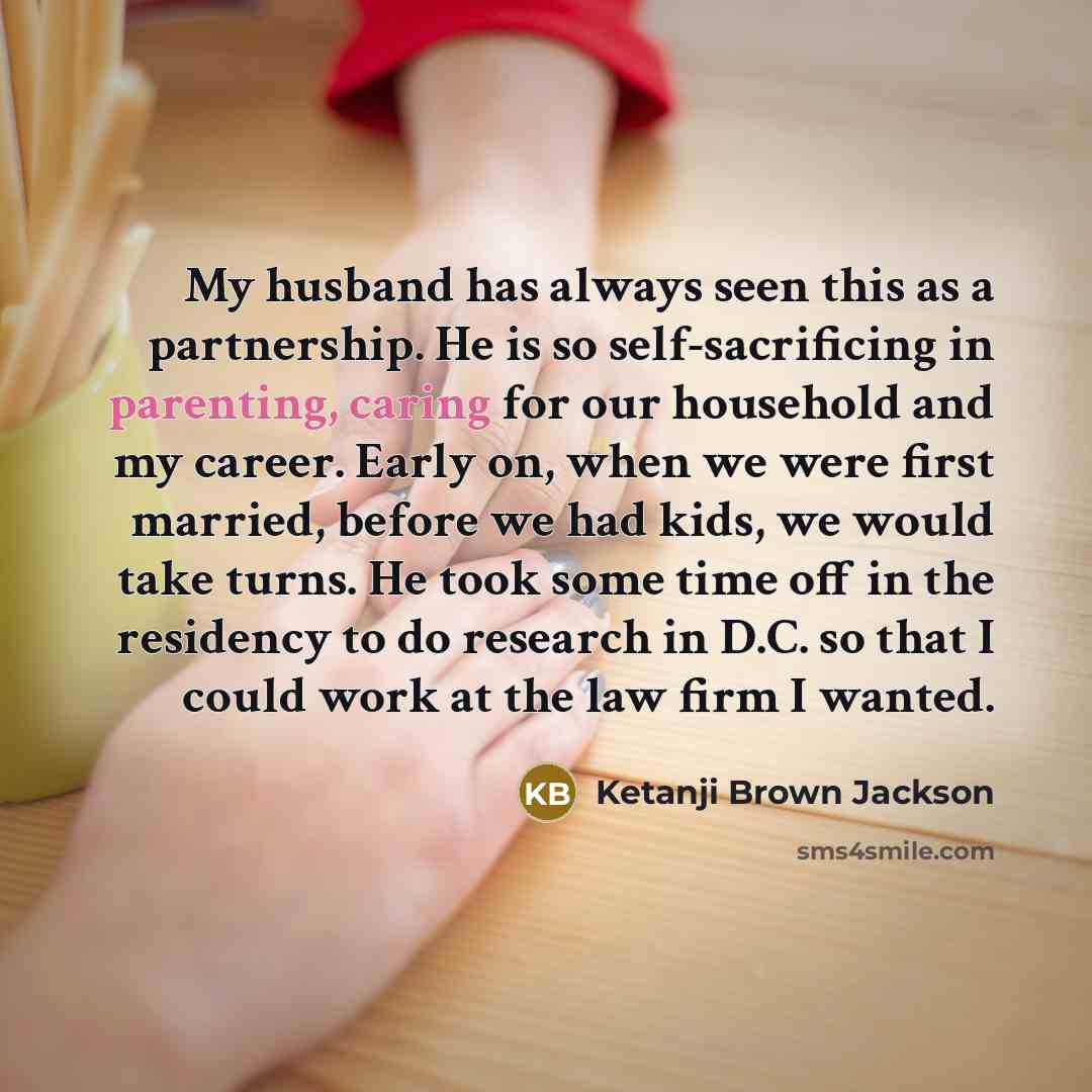 “My husband has always seen this as a partnership. He is so self-sacrificing in parenting, caring for our household and my career. Early on, when we were first married, before we had kids, we would take turns. He took some time off in the residency to do research in D.C. so that I could work at the…” quote by Ketanji Brown Jackson