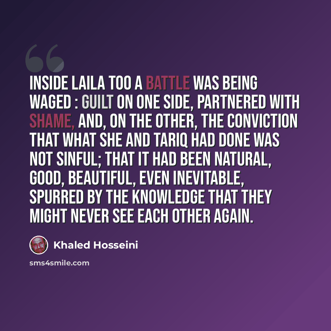 “Inside Laila too a battle was being waged : guilt on one side, partnered with shame, and, on the other, the conviction that what she and Tariq had done was not sinful; that it had been natural, good, beautiful, even inevitable, spurred by the knowledge that they might never see each other again.” quote by Khaled Hosseini