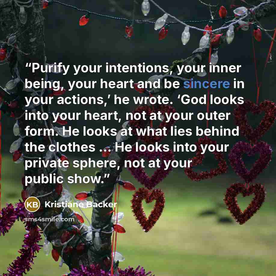 “Purify your intentions, your inner being, your heart and be sincere in your actions,’ he wrote. ‘God looks into your heart, not at your outer form. He looks at what lies behind the clothes … He looks into your private sphere, not at your public show.” quote by Kristiane Backer