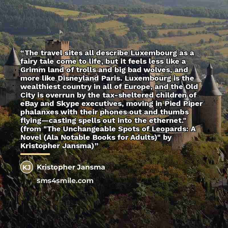“The travel sites all describe Luxembourg as a fairy tale come to life, but it feels less like a Grimm land of trolls and big bad wolves, and more like Disneyland Paris. Luxembourg is the wealthiest country in all of Europe, and the Old City is overrun by the tax-sheltered children of eBay and…” quote by Kristopher Jansma
