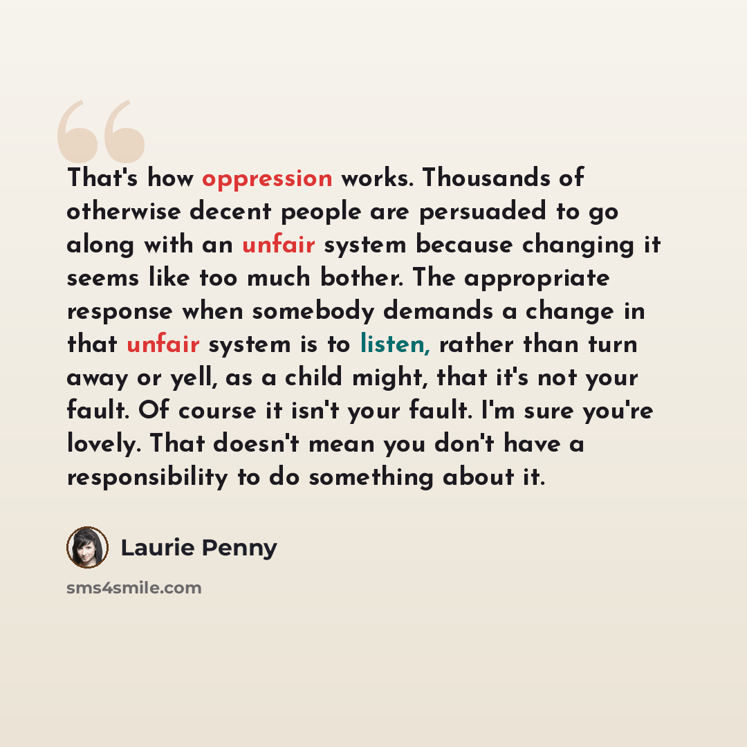 “That's how oppression works. Thousands of otherwise decent people are persuaded to go along with an unfair system because changing it seems like too much bother. The appropriate response when somebody demands a change in that unfair system is to listen, rather than turn away or yell, as a child…” quote by Laurie Penny