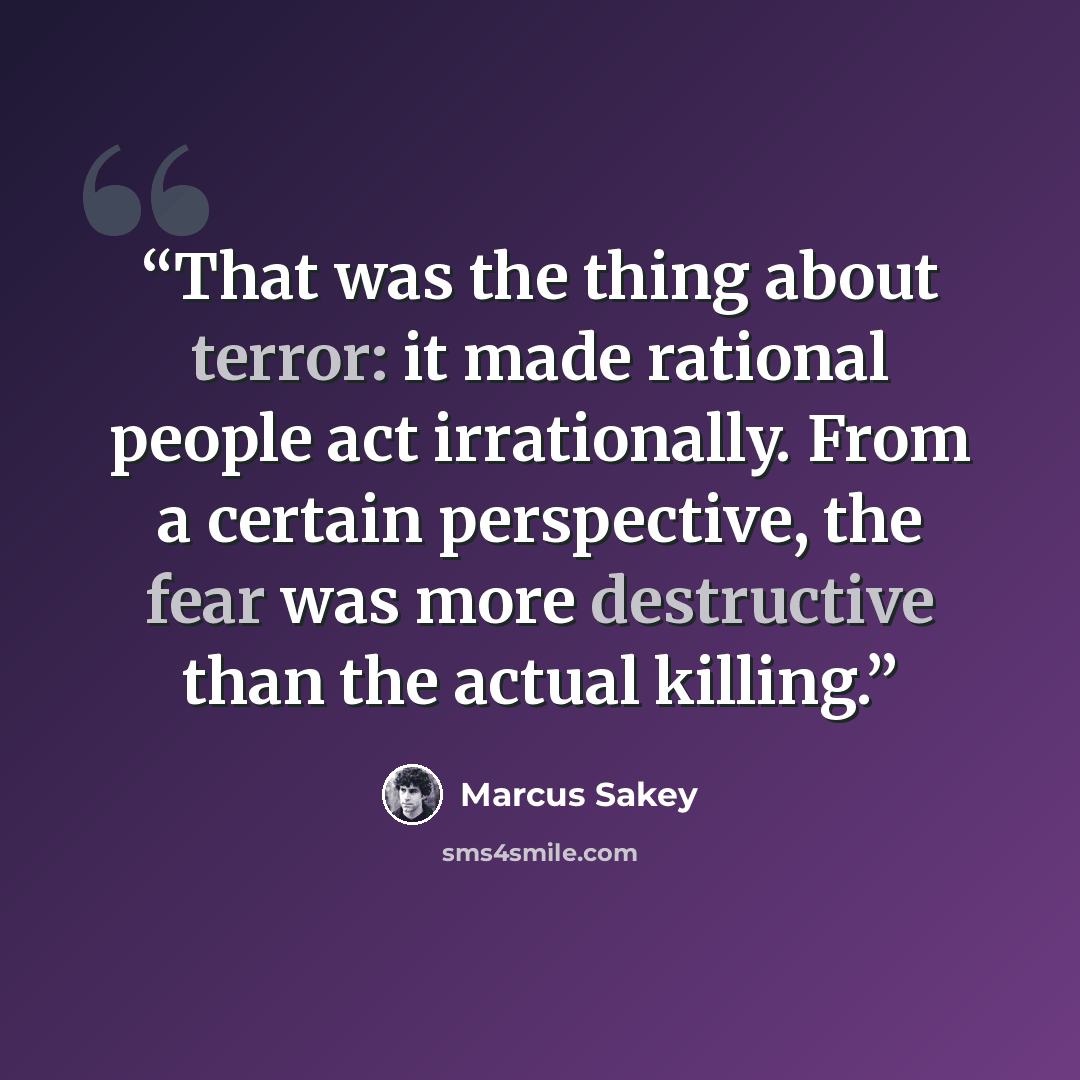 “That was the thing about terror: it made rational people act irrationally. From a certain perspective, the fear was more destructive than the actual killing.” quote by Marcus Sakey