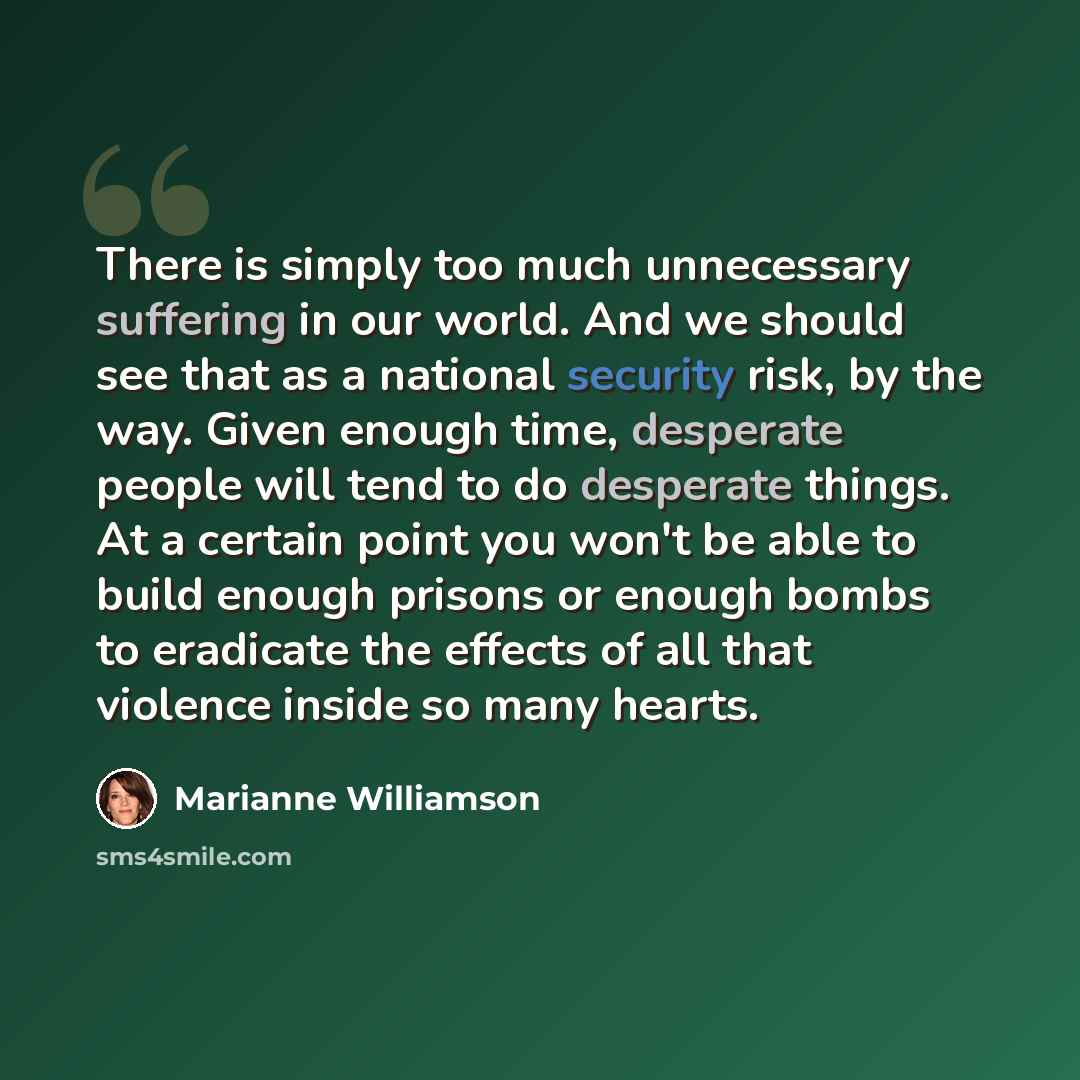 “There is simply too much unnecessary suffering in our world. And we should see that as a national security risk, by the way. Given enough time, desperate people will tend to do desperate things. At a certain point you won't be able to build enough prisons or enough bombs to eradicate the effects…” quote by Marianne Williamson