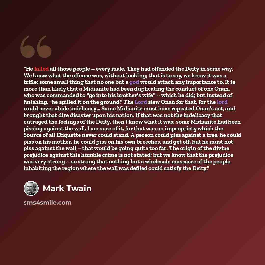“He killed all those people -- every male. They had offended the Deity in some way. We know what the offense was, without looking; that is to say, we know it was a trifle; some small thing that no one but a god would attach any importance to. It is more than likely that a Midianite had been…” quote by Mark Twain