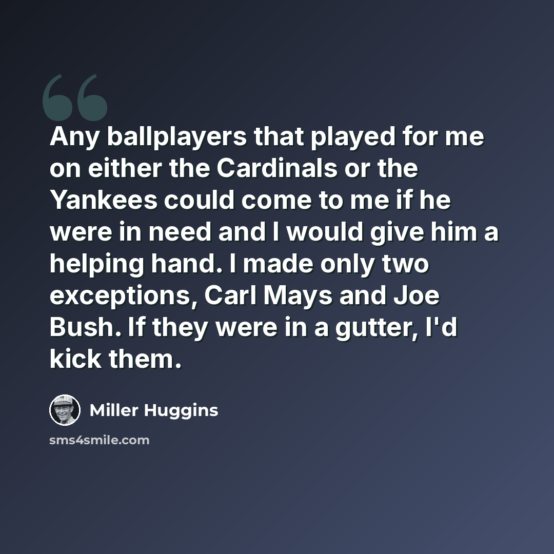 “Any ballplayers that played for me on either the Cardinals or the Yankees could come to me if he were in need and I would give him a helping hand. I made only two exceptions, Carl Mays and Joe Bush. If they were in a gutter, I'd kick them.” quote by Miller Huggins