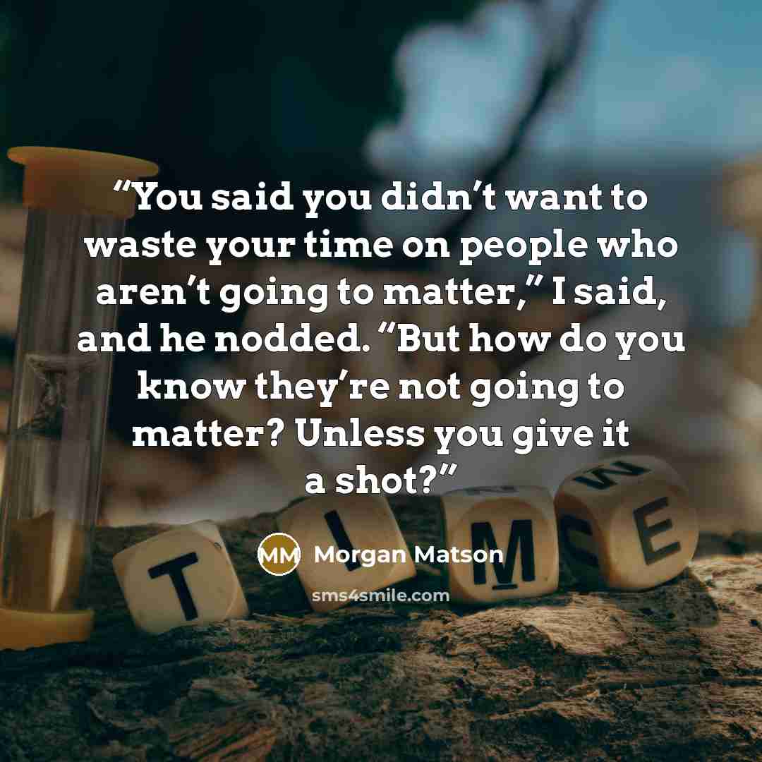 “You said you didn’t want to waste your time on people who aren’t going to matter,” I said, and he nodded. “But how do you know they’re not going to matter? Unless you give it a shot?” quote by Morgan Matson