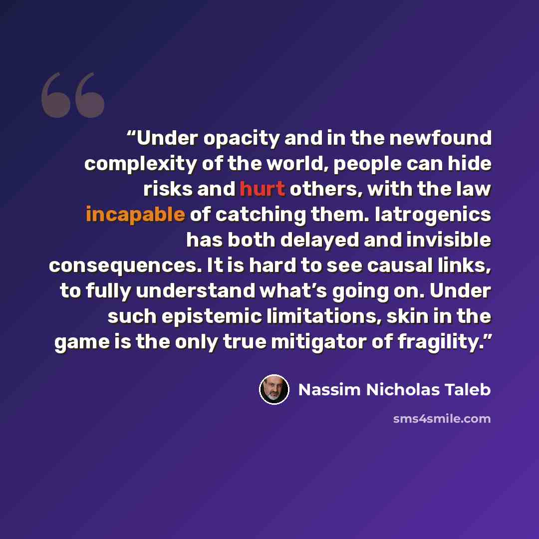 “Under opacity and in the newfound complexity of the world, people can hide risks and hurt others, with the law incapable of catching them. Iatrogenics has both delayed and invisible consequences. It is hard to see causal links, to fully understand what’s going on. Under such epistemic limitations…” quote by Nassim Nicholas Taleb