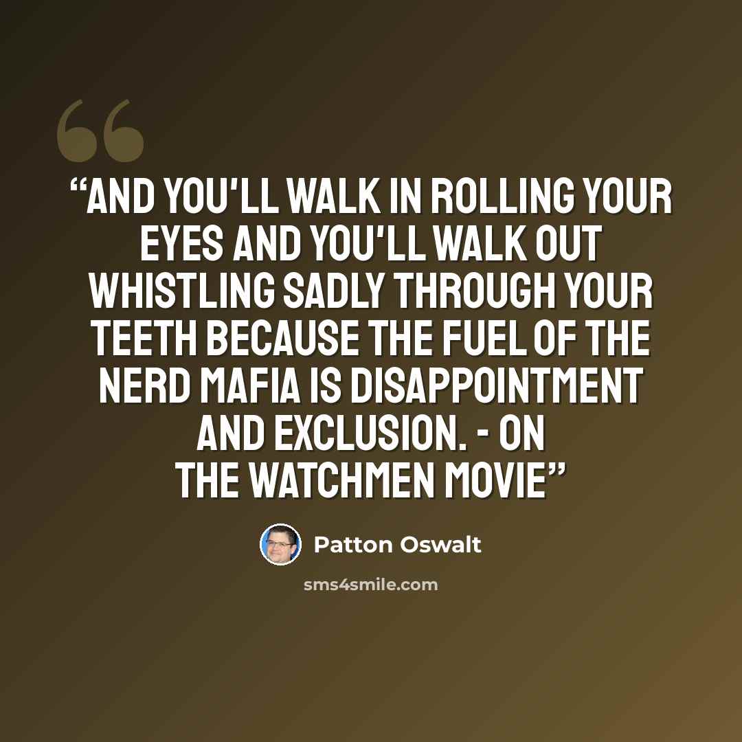 “And you'll walk in rolling your eyes and you'll walk out whistling sadly through your teeth because the fuel of the Nerd Mafia is disappointment and exclusion. - On the Watchmen movie” quote by Patton Oswalt