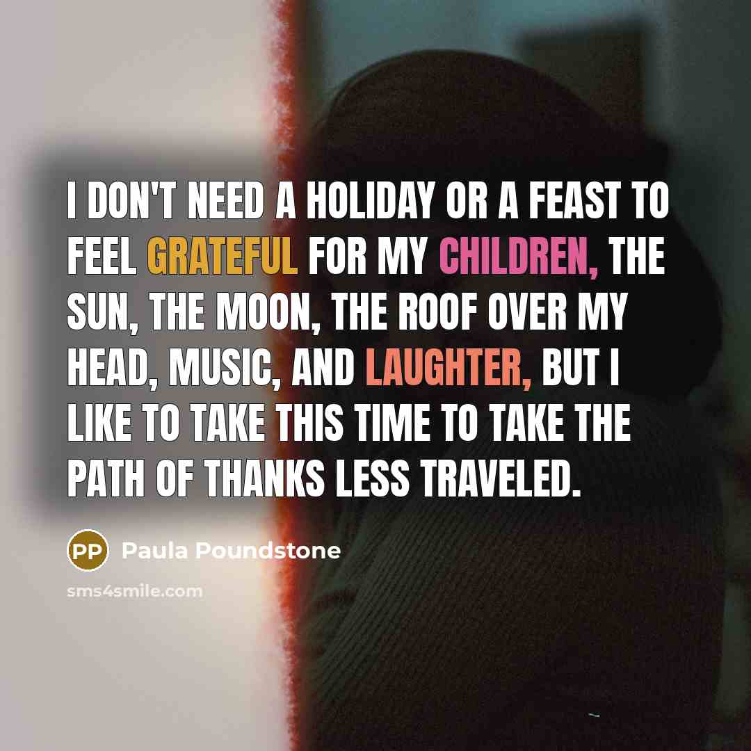 “I don't need a holiday or a feast to feel grateful for my children, the sun, the moon, the roof over my head, music, and laughter, but I like to take this time to take the path of thanks less traveled.” quote by Paula Poundstone
