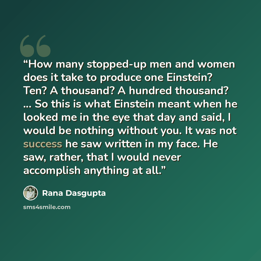 “How many stopped-up men and women does it take to produce one Einstein? Ten? A thousand? A hundred thousand? ... So this is what Einstein meant when he looked me in the eye that day and said, I would be nothing without you. It was not success he saw written in my face. He saw, rather, that I would…” quote by Rana Dasgupta