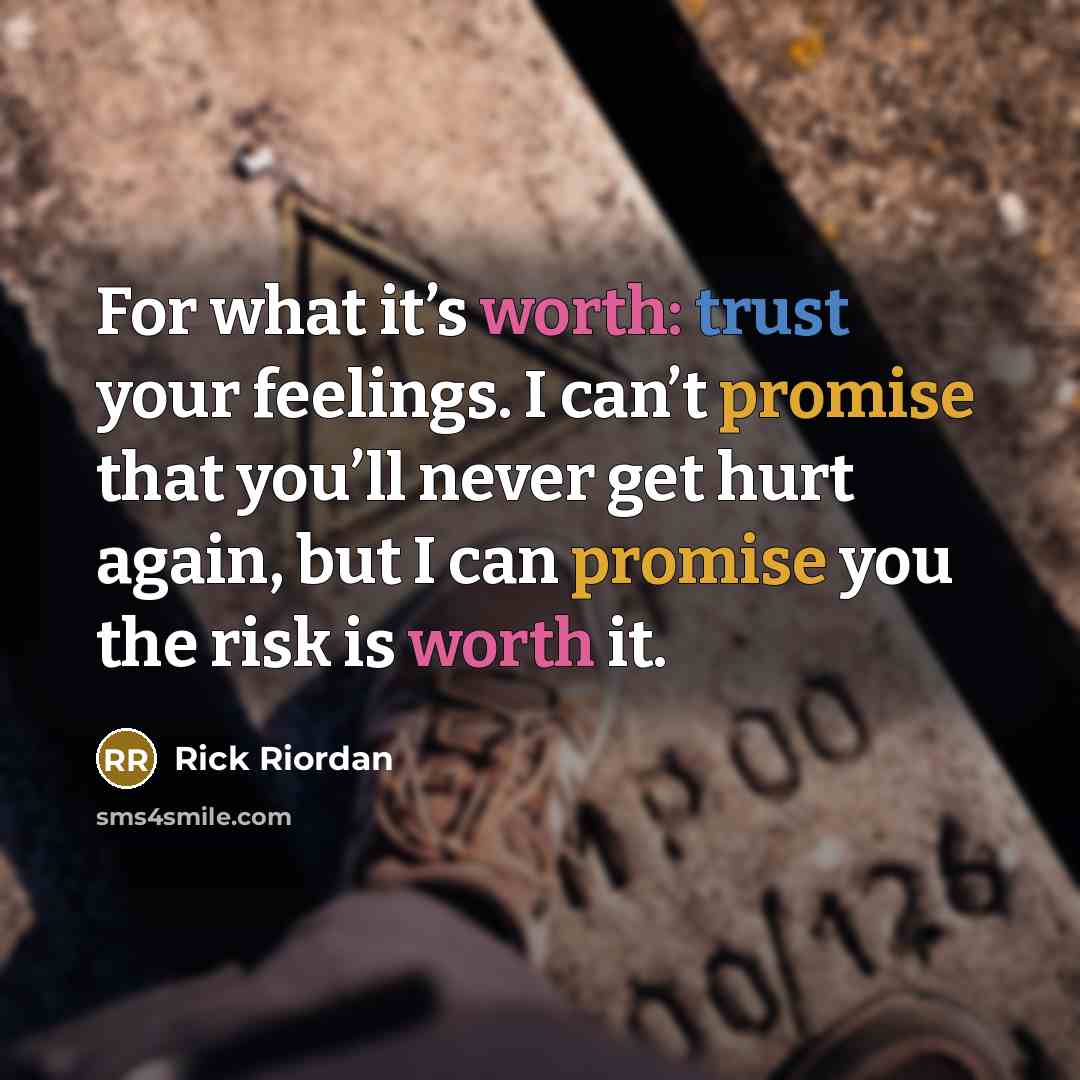 “For what it’s worth: trust your feelings. I can’t promise that you’ll never get hurt again, but I can promise you the risk is worth it.” quote by Rick Riordan