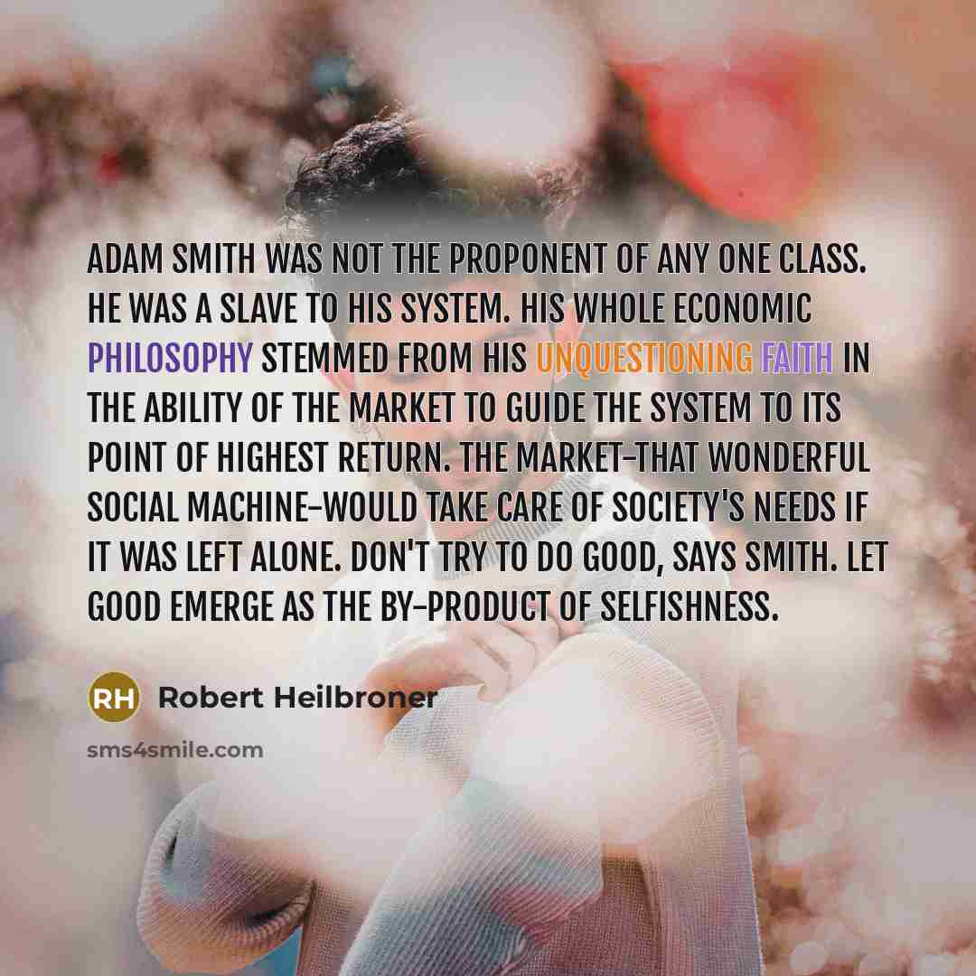 “Adam Smith was not the proponent of any one class. He was a slave to his system. His whole economic philosophy stemmed from his unquestioning faith in the ability of the market to guide the system to its point of highest return. The market-that wonderful social machine-would take care of society's…” quote by Robert Heilbroner