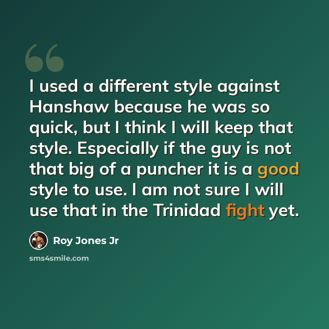 “I used a different style against Hanshaw because he was so quick, but I think I will keep that style. Especially if the guy is not that big of a puncher it is a good style to use. I am not sure I will use that in the Trinidad fight yet.” quote by Roy Jones Jr