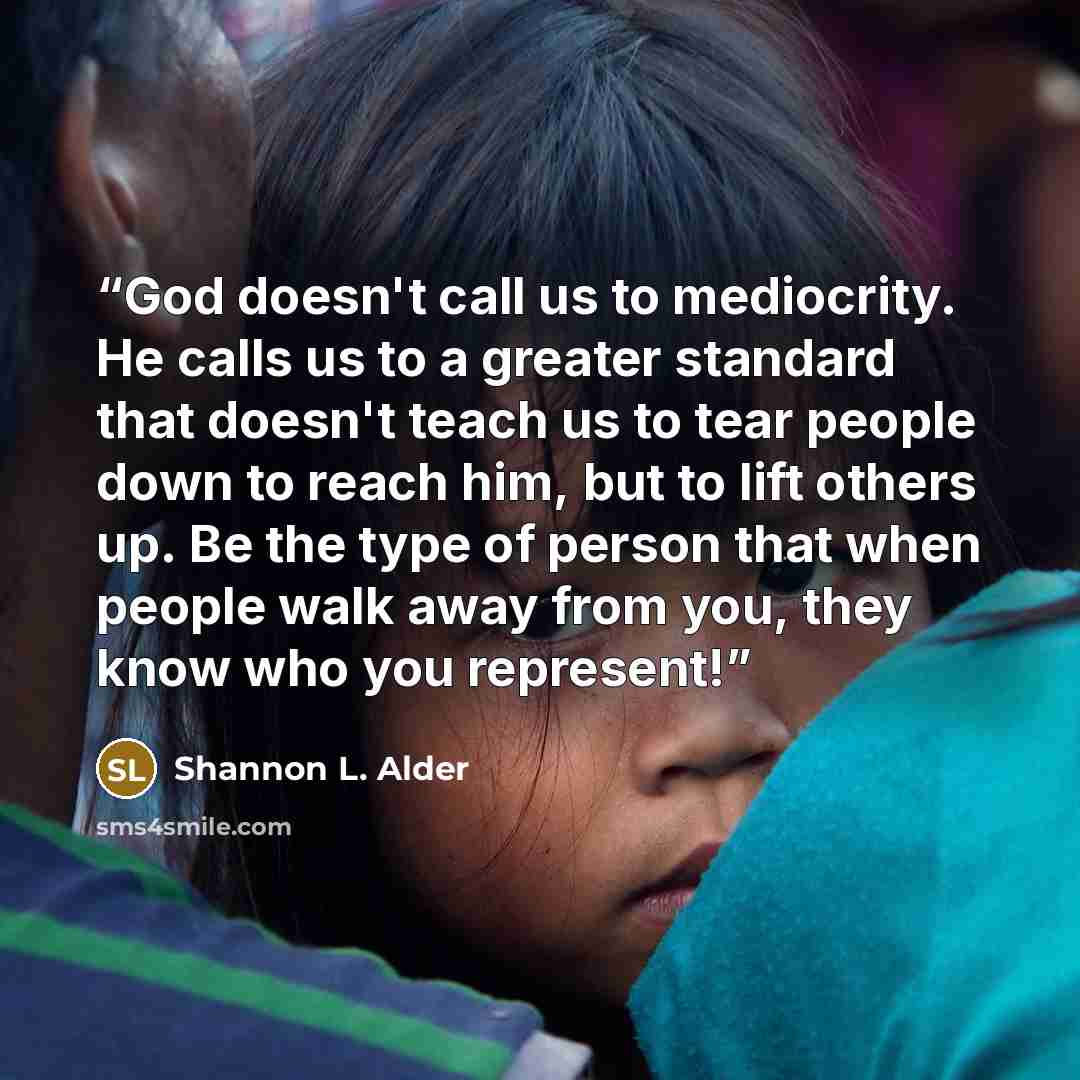 “God doesn't call us to mediocrity. He calls us to a greater standard that doesn't teach us to tear people down to reach him, but to lift others up. Be the type of person that when people walk away from you, they know who you represent!” quote by Shannon L. Alder