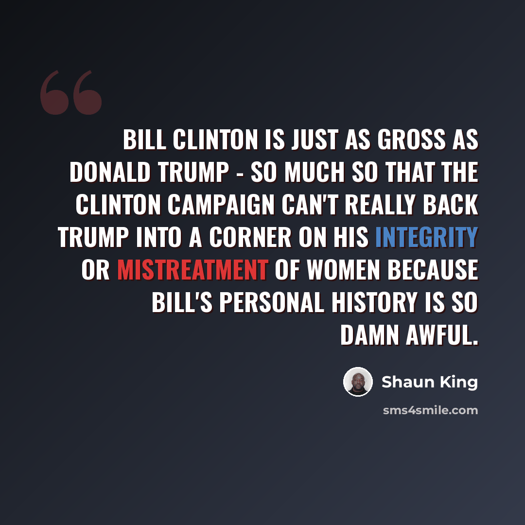 “Bill Clinton is just as gross as Donald Trump - so much so that the Clinton campaign can't really back Trump into a corner on his integrity or mistreatment of women because Bill's personal history is so damn awful.” quote by Shaun King