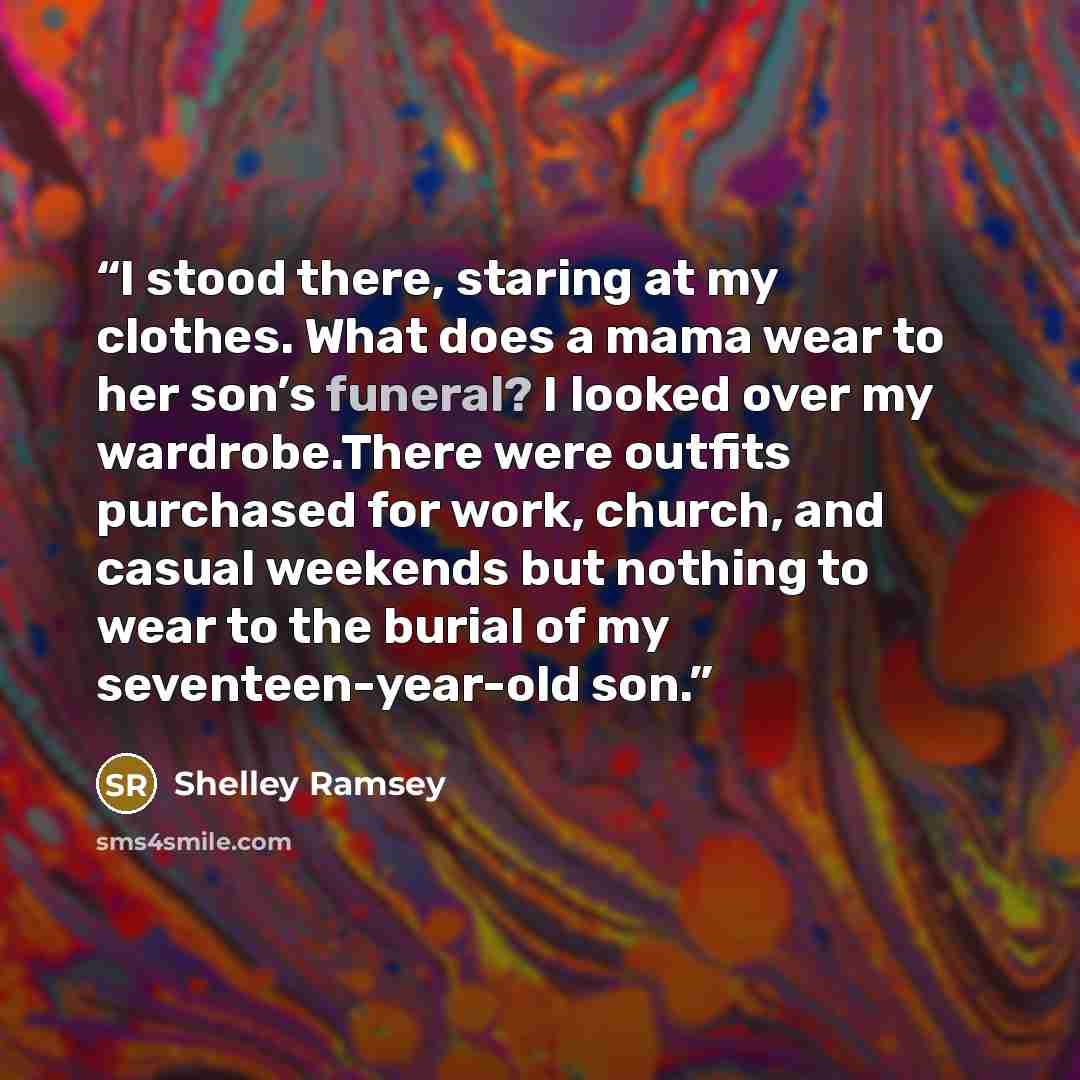 “I stood there, staring at my clothes. What does a mama wear to her son’s funeral? I looked over my wardrobe.There were outfits purchased for work, church, and casual weekends but nothing to wear to the burial of my seventeen-year-old son.” quote by Shelley Ramsey