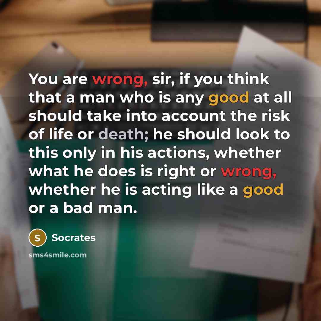 “You are wrong, sir, if you think that a man who is any good at all should take into account the risk of life or death; he should look to this only in his actions, whether what he does is right or wrong, whether he is acting like a good or a bad man.” quote by Socrates