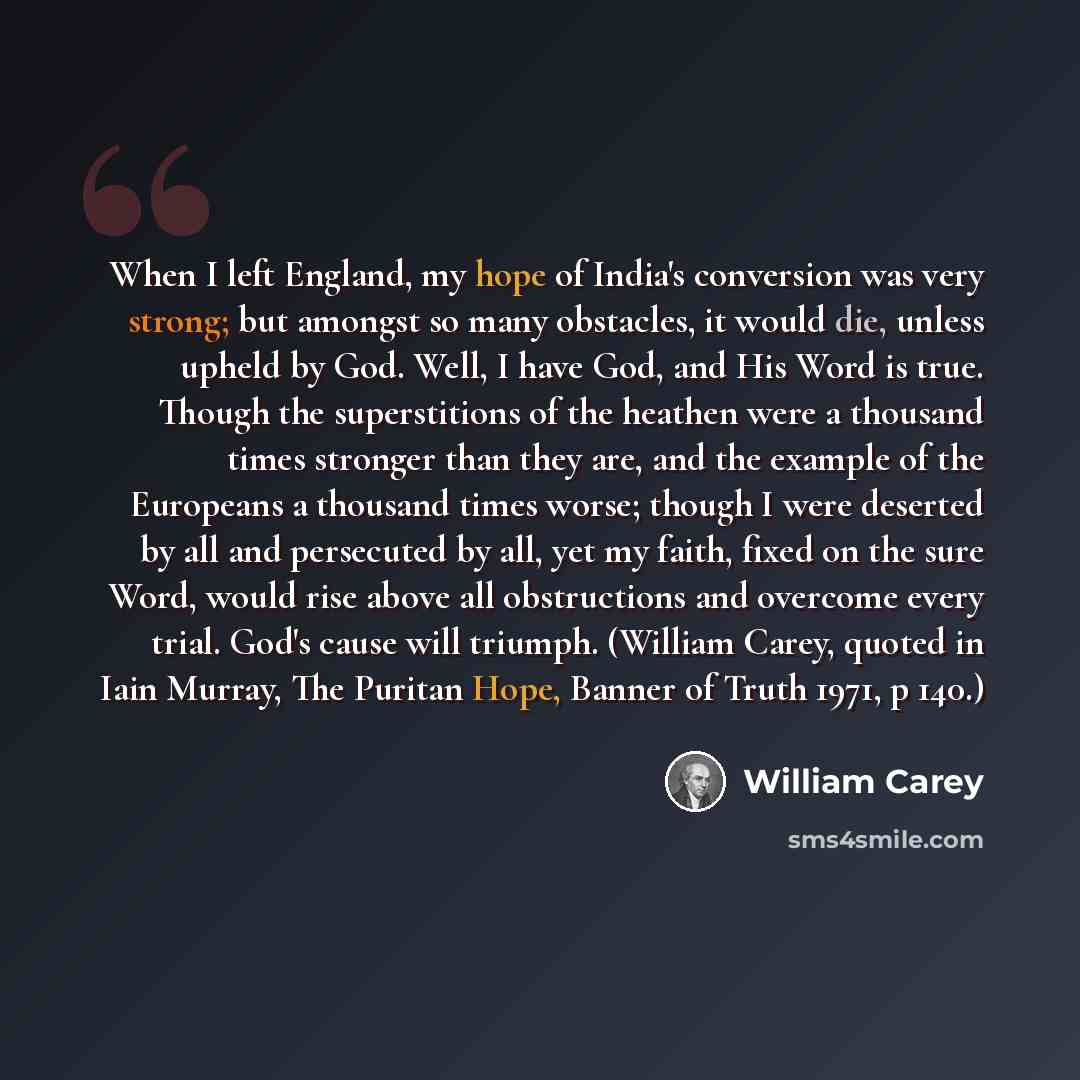 “When I left England, my hope of India's conversion was very strong; but amongst so many obstacles, it would die, unless upheld by God. Well, I have God, and His Word is true. Though the superstitions of the heathen were a thousand times stronger than they are, and the example of the Europeans a…” quote by William Carey