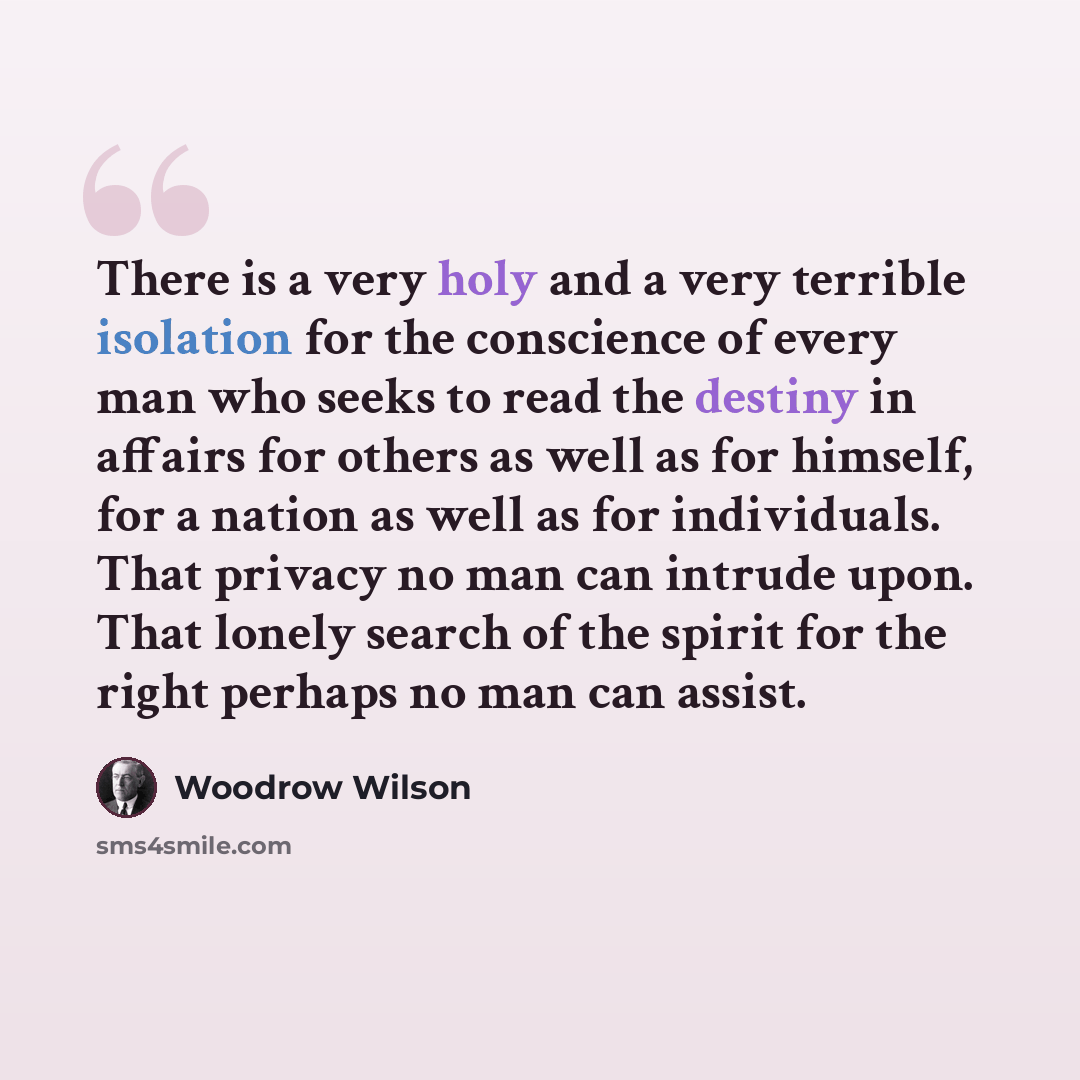 “There is a very holy and a very terrible isolation for the conscience of every man who seeks to read the destiny in affairs for others as well as for himself, for a nation as well as for individuals. That privacy no man can intrude upon. That lonely search of the spirit for the right perhaps no…” quote by Woodrow Wilson
