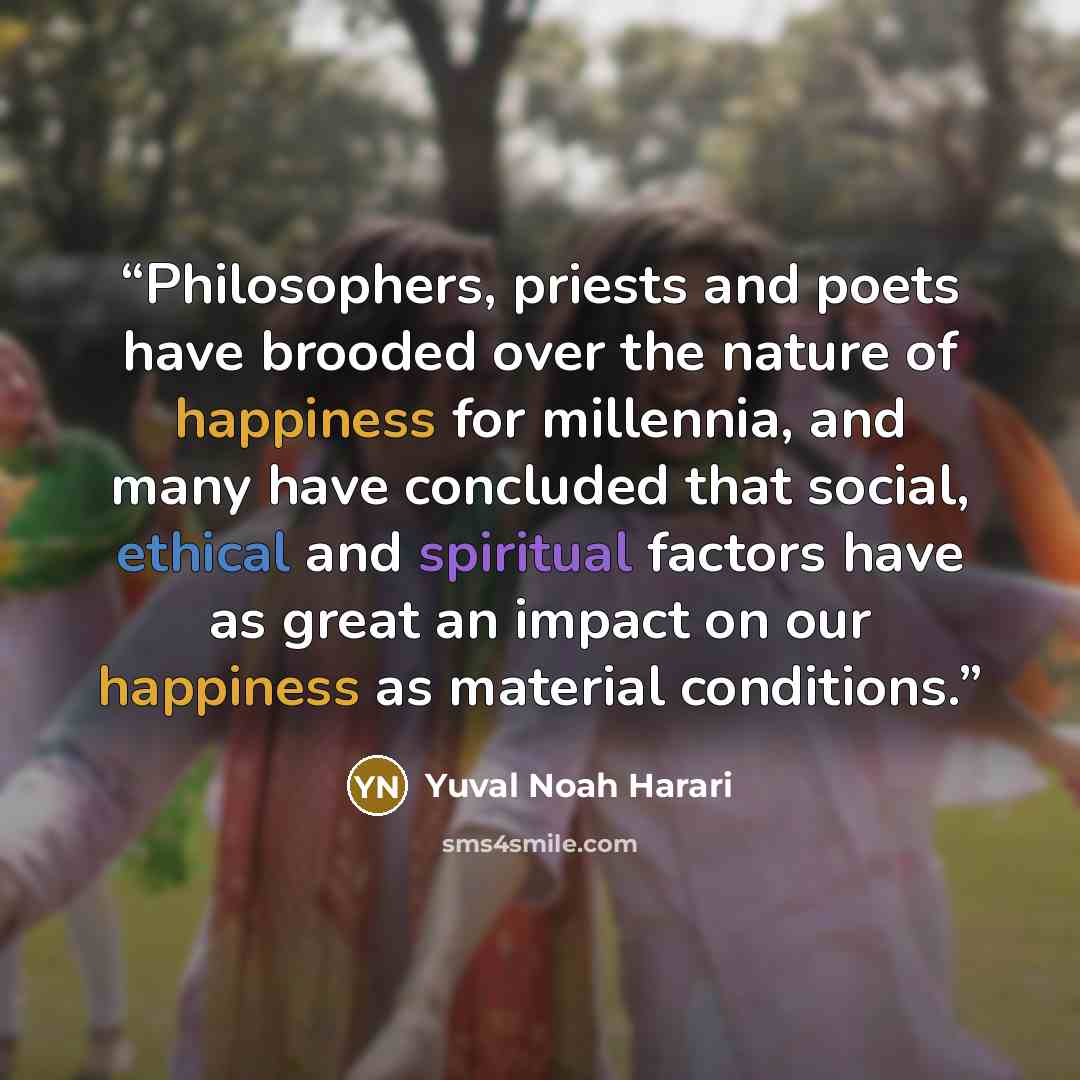“Philosophers, priests and poets have brooded over the nature of happiness for millennia, and many have concluded that social, ethical and spiritual factors have as great an impact on our happiness as material conditions.” quote by Yuval Noah Harari