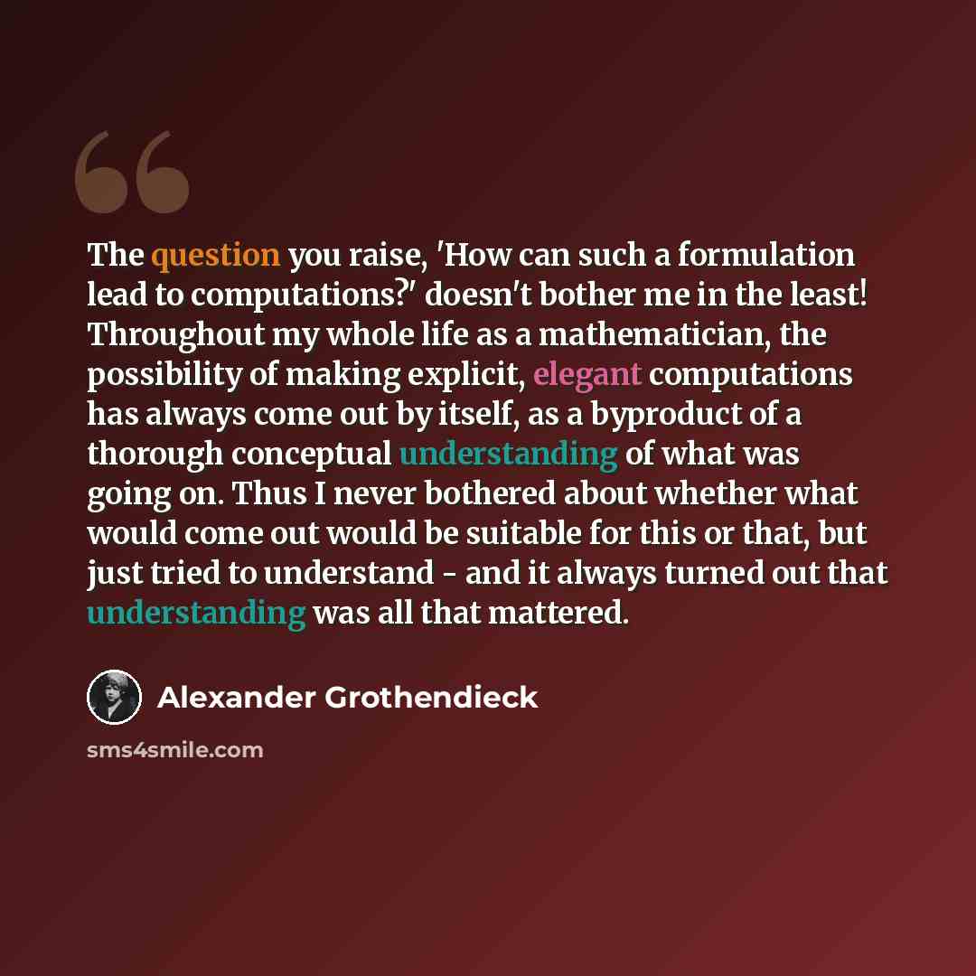 “The question you raise, 'How can such a formulation lead to computations?' doesn't bother me in the least! Throughout my whole life as a mathematician, the possibility of making explicit, elegant computations has always come out by itself, as a byproduct of a thorough conceptual understanding of…” quote by Alexander Grothendieck