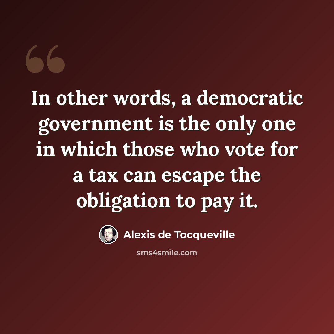 “In other words, a democratic government is the only one in which those who vote for a tax can escape the obligation to pay it.” quote by Alexis de Tocqueville