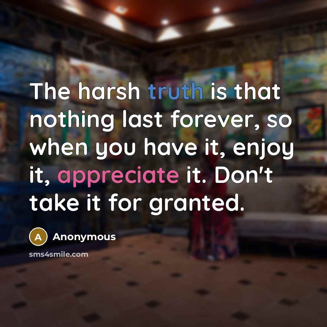 “The harsh truth is that nothing last forever, so when you have it, enjoy it, appreciate it. Don't take it for granted.” quote by Anonymous