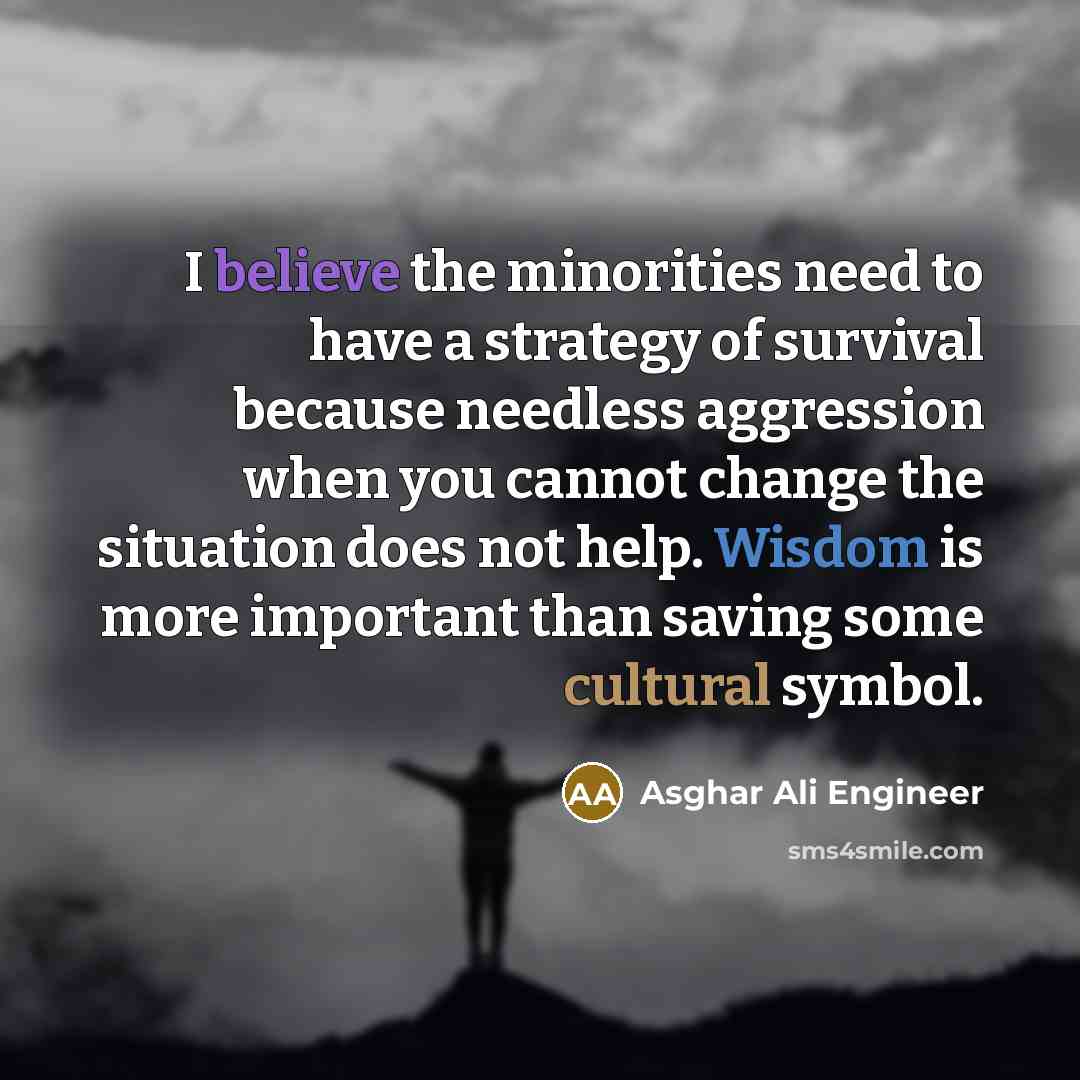 “I believe the minorities need to have a strategy of survival because needless aggression when you cannot change the situation does not help. Wisdom is more important than saving some cultural symbol.” quote by Asghar Ali Engineer