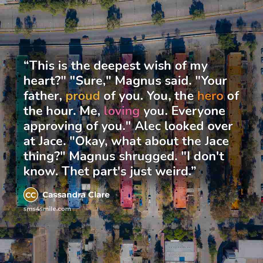 “This is the deepest wish of my heart?" "Sure," Magnus said. "Your father, proud of you. You, the hero of the hour. Me, loving you. Everyone approving of you." Alec looked over at Jace. "Okay, what about the Jace thing?" Magnus shrugged. "I don't know. Thet part's just weird.” quote by Cassandra Clare