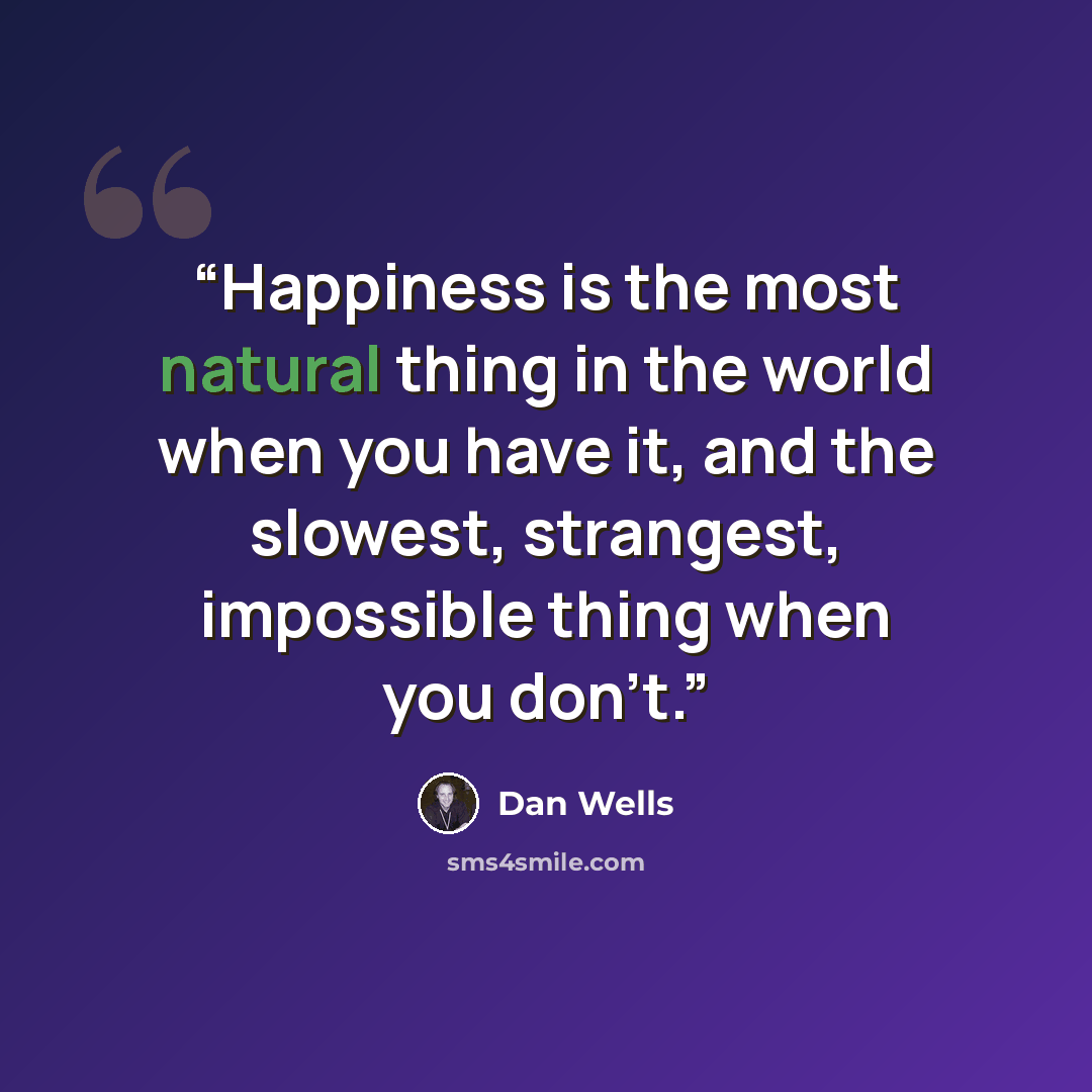 “Happiness is the most natural thing in the world when you have it, and the slowest, strangest, impossible thing when you don't.” quote by Dan Wells