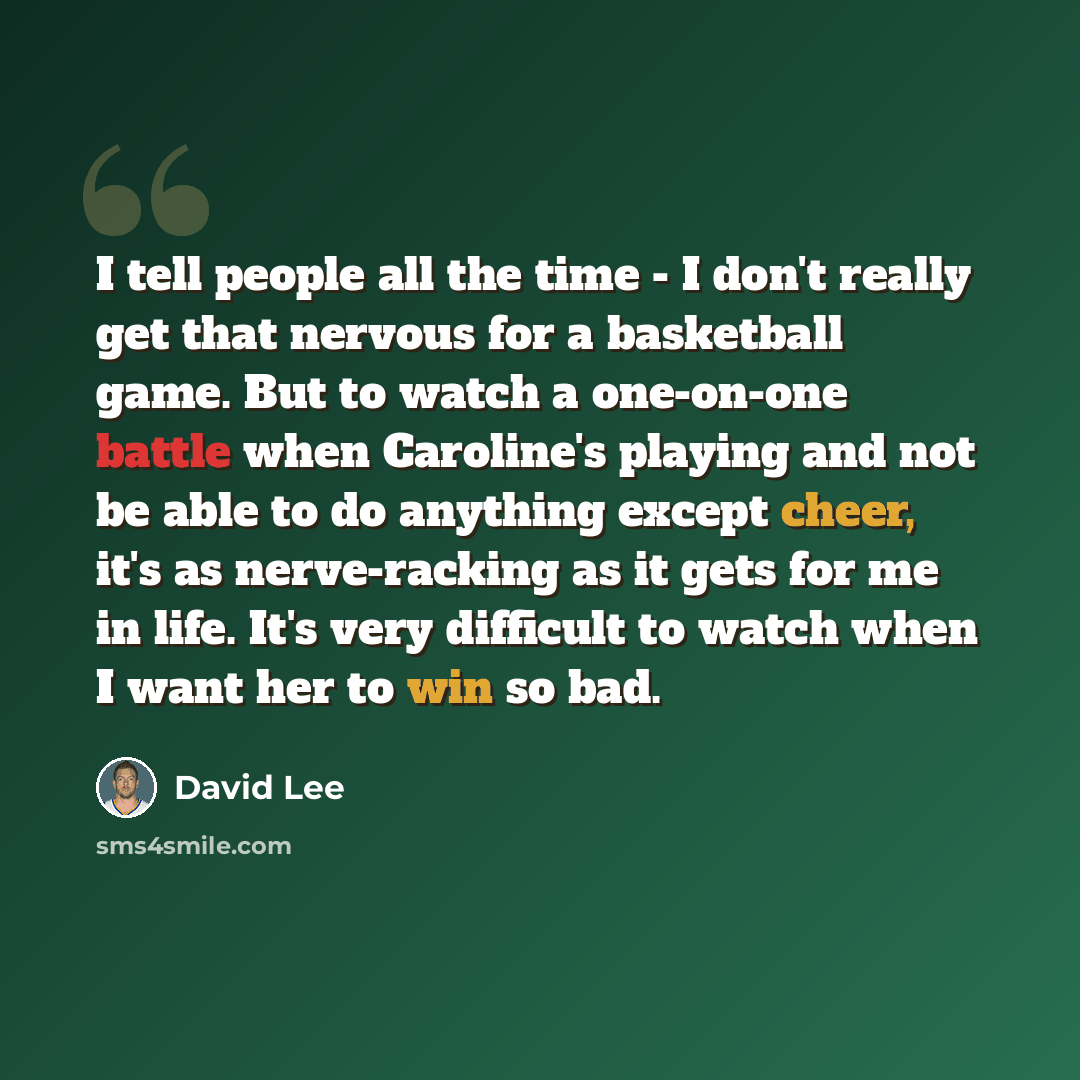 “I tell people all the time - I don't really get that nervous for a basketball game. But to watch a one-on-one battle when Caroline's playing and not be able to do anything except cheer, it's as nerve-racking as it gets for me in life. It's very difficult to watch when I want her to win so bad.” quote by David Lee