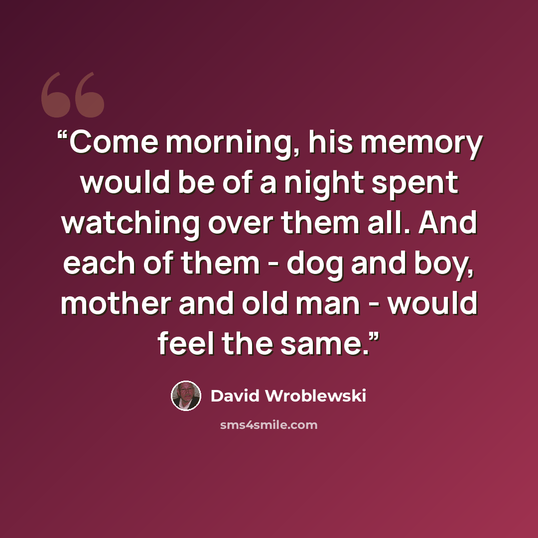 “Come morning, his memory would be of a night spent watching over them all. And each of them - dog and boy, mother and old man - would feel the same.” quote by David Wroblewski