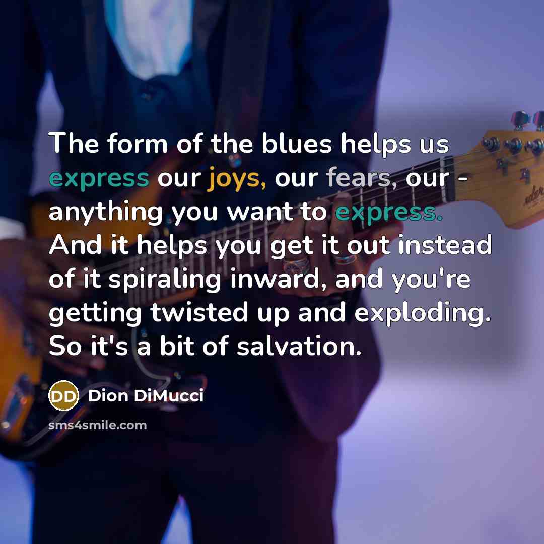 “The form of the blues helps us express our joys, our fears, our - anything you want to express. And it helps you get it out instead of it spiraling inward, and you're getting twisted up and exploding. So it's a bit of salvation.” quote by Dion DiMucci