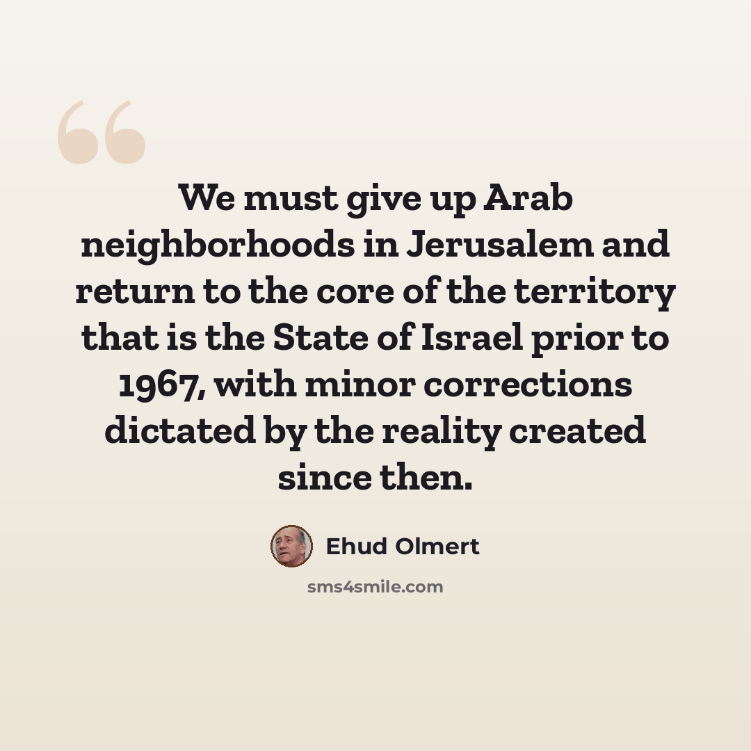 “We must give up Arab neighborhoods in Jerusalem and return to the core of the territory that is the State of Israel prior to 1967, with minor corrections dictated by the reality created since then.” quote by Ehud Olmert
