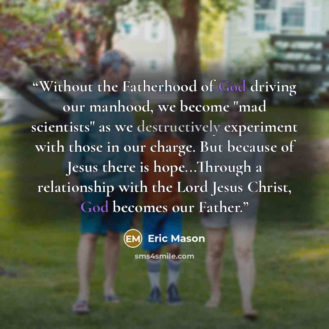“Without the Fatherhood of God driving our manhood, we become "mad scientists" as we destructively experiment with those in our charge. But because of Jesus there is hope...Through a relationship with the Lord Jesus Christ, God becomes our Father.” quote by Eric Mason
