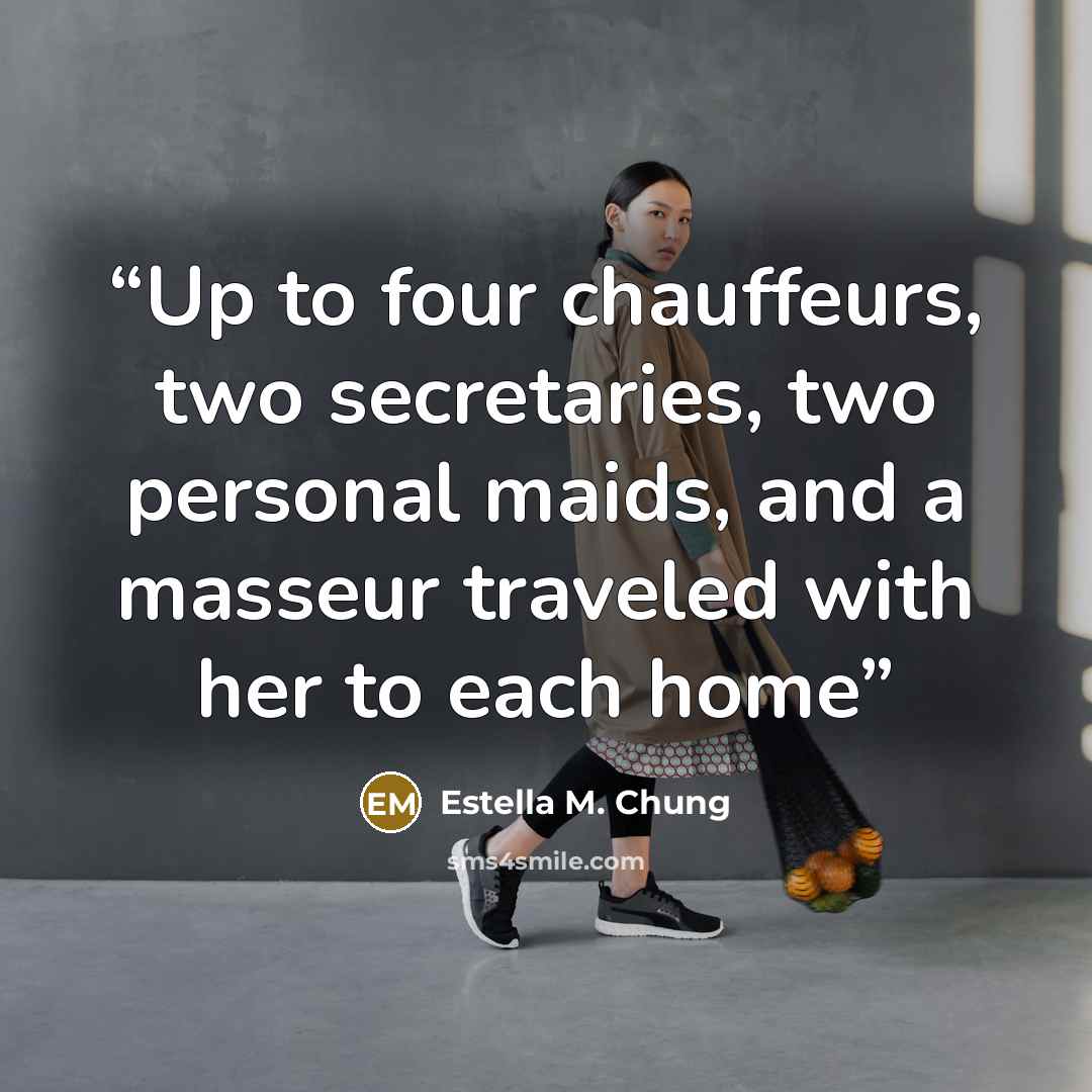 “Up to four chauffeurs, two secretaries, two personal maids, and a masseur traveled with her to each home” quote by Estella M. Chung