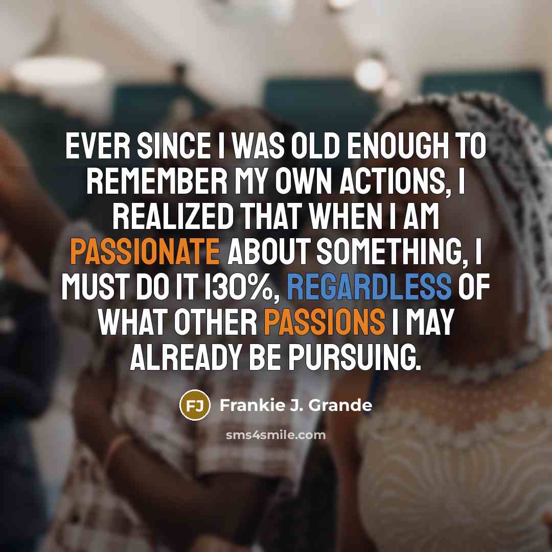 “Ever since I was old enough to remember my own actions, I realized that when I am passionate about something, I must do it 130%, regardless of what other passions I may already be pursuing.” quote by Frankie J. Grande