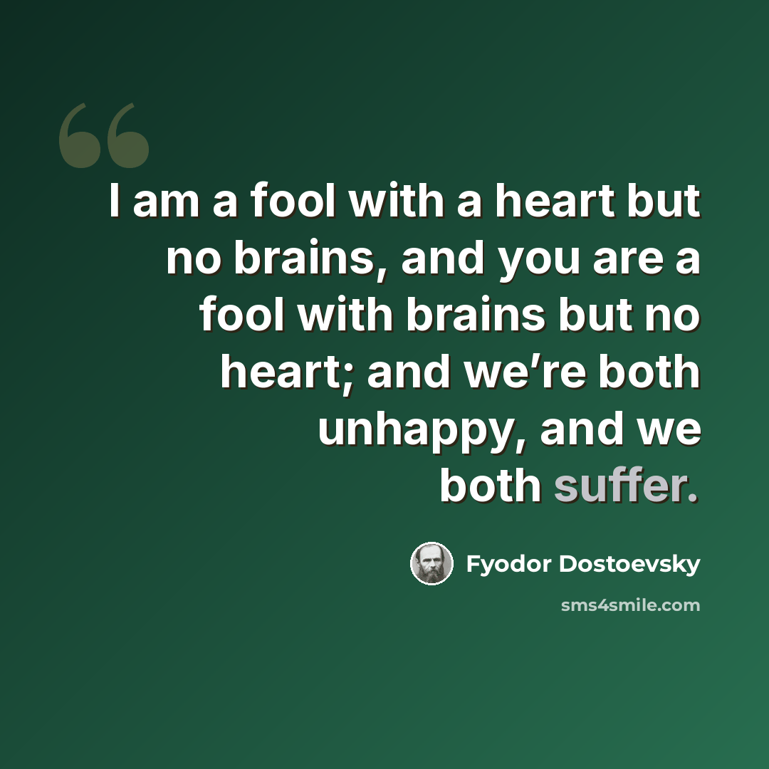 “I am a fool with a heart but no brains, and you are a fool with brains but no heart; and we’re both unhappy, and we both suffer.” quote by Fyodor Dostoevsky