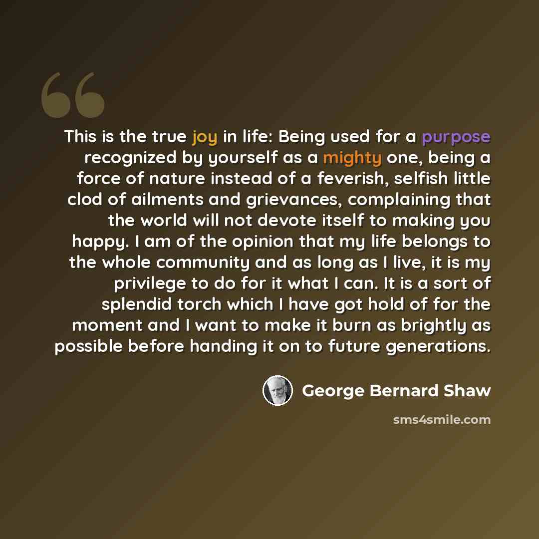 “This is the true joy in life: Being used for a purpose recognized by yourself as a mighty one, being a force of nature instead of a feverish, selfish little clod of ailments and grievances, complaining that the world will not devote itself to making you happy. I am of the opinion that my life…” quote by George Bernard Shaw