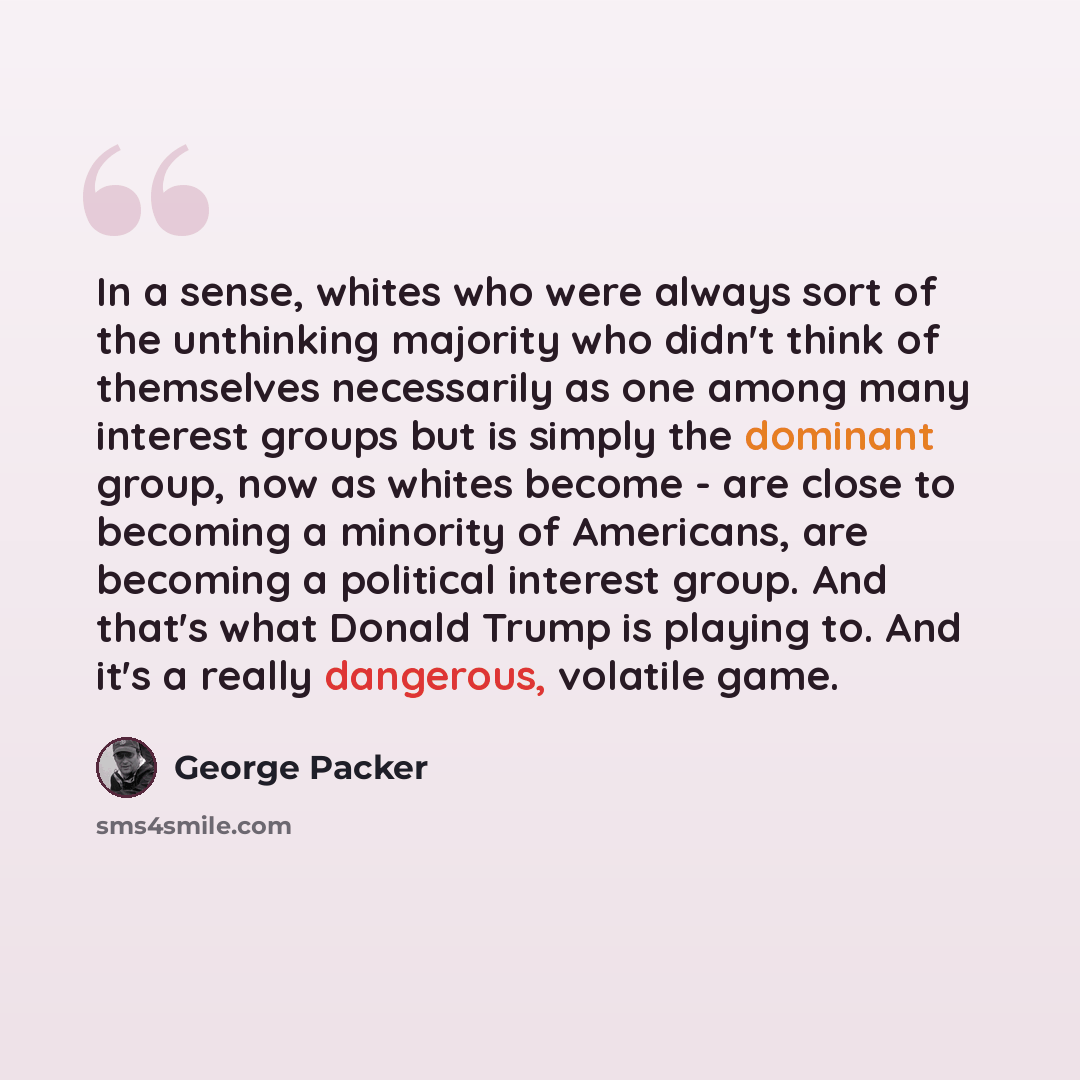“In a sense, whites who were always sort of the unthinking majority who didn't think of themselves necessarily as one among many interest groups but is simply the dominant group, now as whites become - are close to becoming a minority of Americans, are becoming a political interest group. And…” quote by George Packer